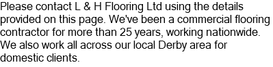 Please contact L & H Flooring Ltd using the details provided on this page. We've been a commercial flooring contractor for more than 25 years, working nationwide. We also work all across our local Derby area for domestic clients.