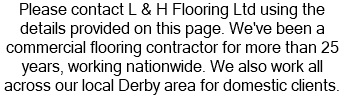 Please contact L & H Flooring Ltd using the details provided on this page. We've been a commercial flooring contractor for more than 25 years, working nationwide. We also work all across our local Derby area for domestic clients.